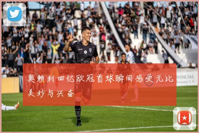 奥赖利回忆欧冠首球瞬间感受无比美妙与兴奋