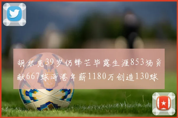 胡尔克39岁仍锋芒毕露生涯853场贡献667球海港年薪1180万创造130球佳绩
