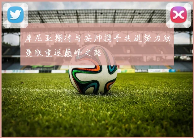 库尼亚期待与安帅携手共进努力助曼联重返巅峰之路