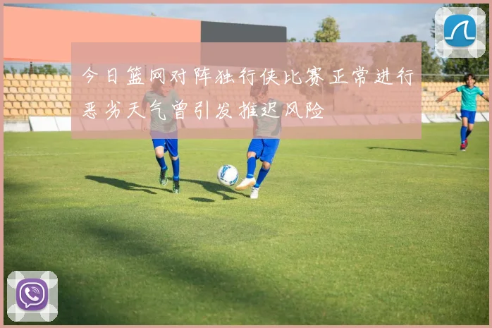 今日篮网对阵独行侠比赛正常进行恶劣天气曾引发推迟风险