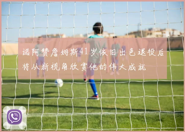 诺阿赞詹姆斯41岁依旧出色退役后将从新视角欣赏他的伟大成就