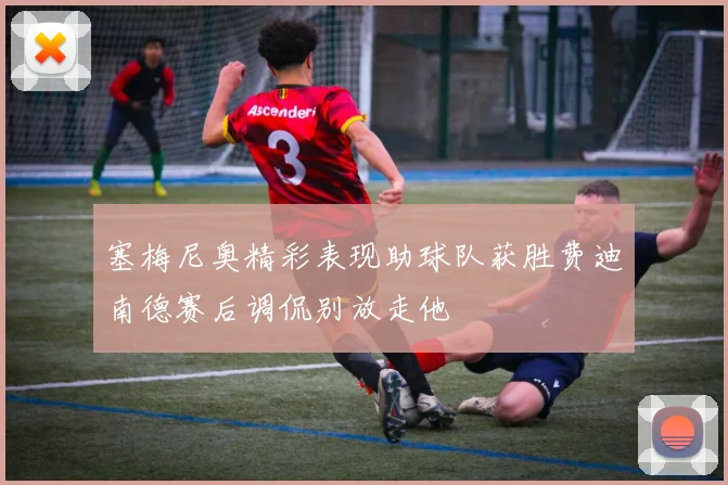 塞梅尼奥精彩表现助球队获胜费迪南德赛后调侃别放走他