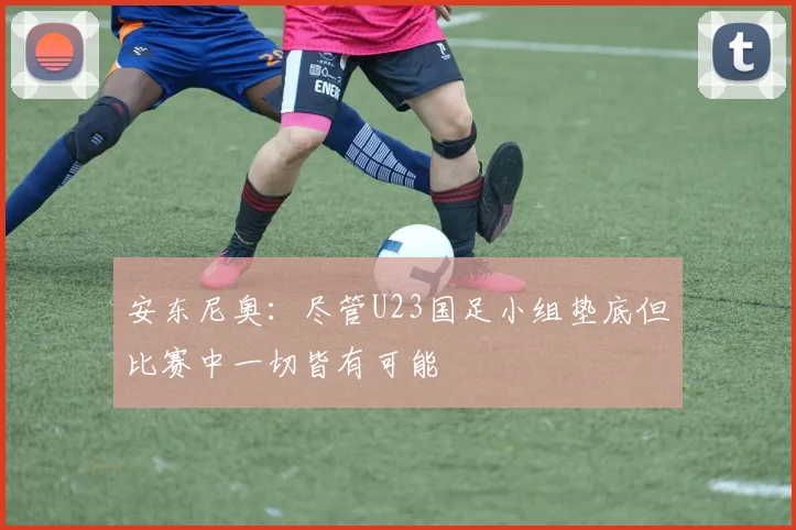安东尼奥：尽管U23国足小组垫底但比赛中一切皆有可能