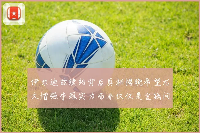 伊尔迪兹续约背后真相揭晓希望尤文增强夺冠实力而非仅仅是金钱问题