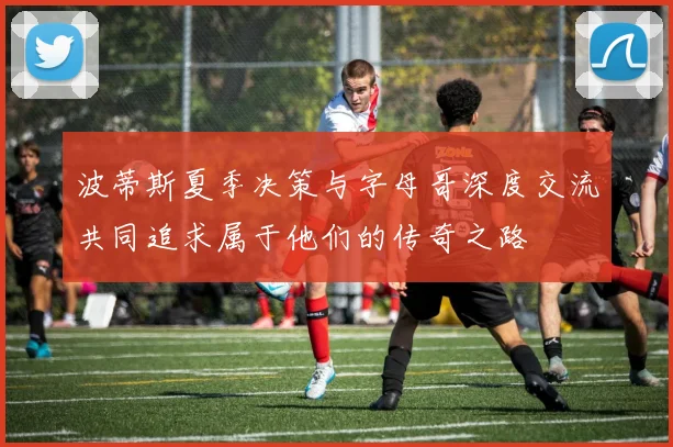 波蒂斯夏季决策与字母哥深度交流共同追求属于他们的传奇之路