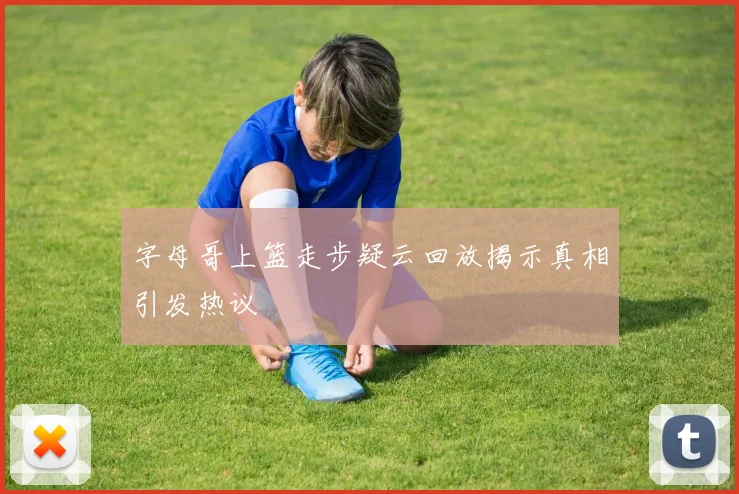 字母哥上篮走步疑云回放揭示真相引发热议