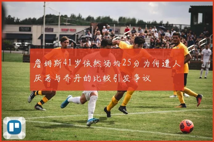 詹姆斯41岁依然场均25分为何遭人厌恶与乔丹的比较引发争议