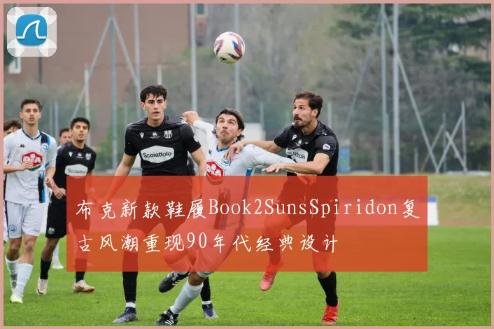 布克新款鞋履Book2SunsSpiridon复古风潮重现90年代经典设计