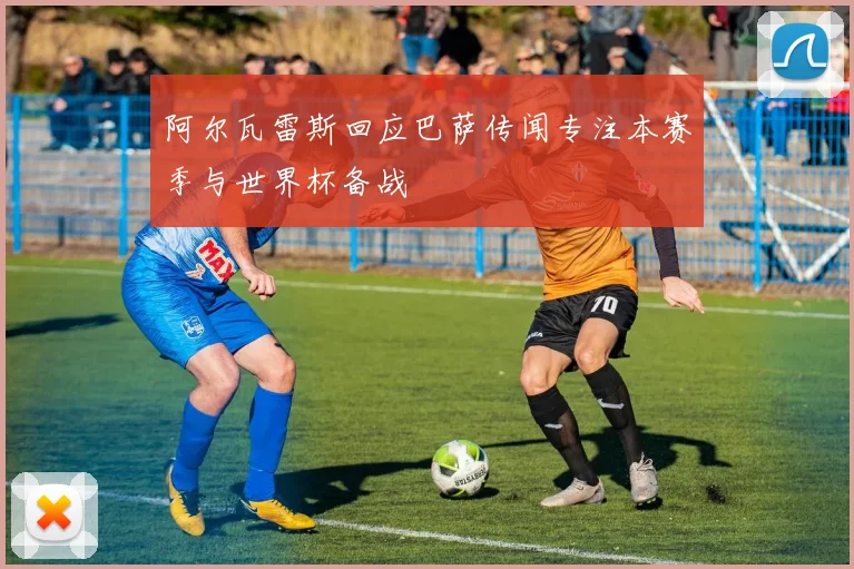 阿尔瓦雷斯回应巴萨传闻专注本赛季与世界杯备战