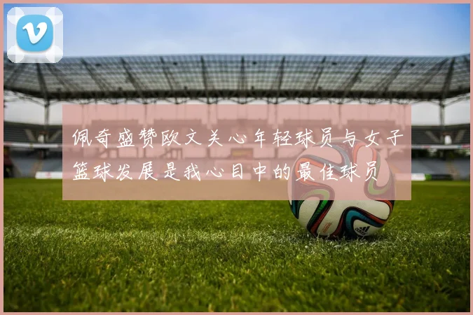 佩奇盛赞欧文关心年轻球员与女子篮球发展是我心目中的最佳球员