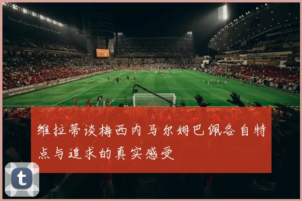 维拉蒂谈梅西内马尔姆巴佩各自特点与追求的真实感受