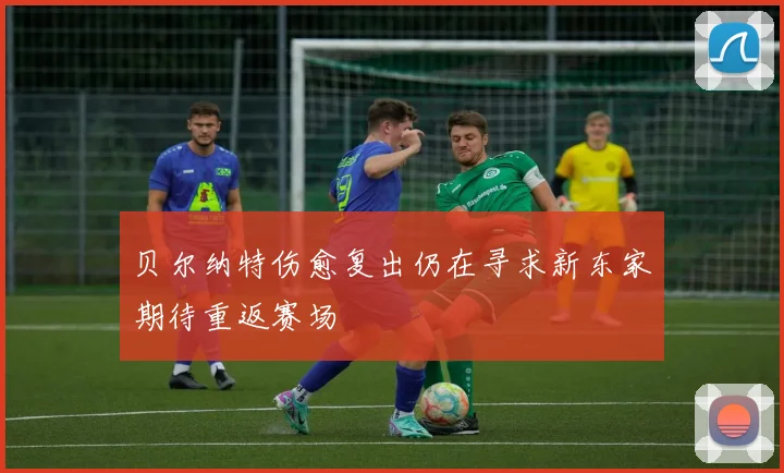 贝尔纳特伤愈复出仍在寻求新东家期待重返赛场