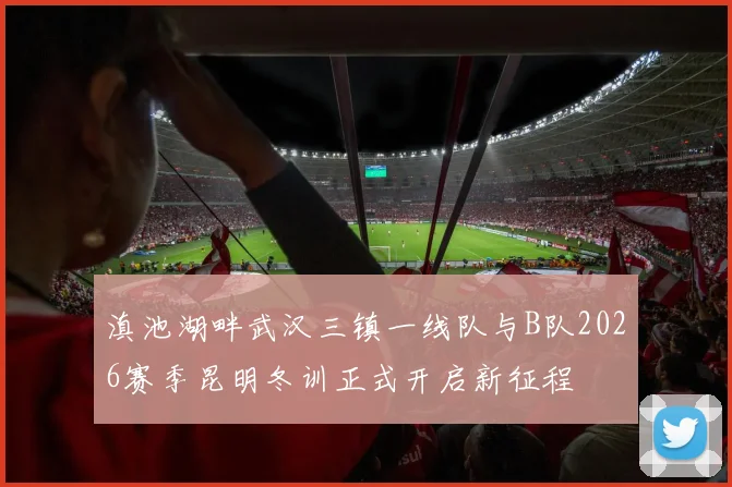滇池湖畔武汉三镇一线队与B队2026赛季昆明冬训正式开启新征程