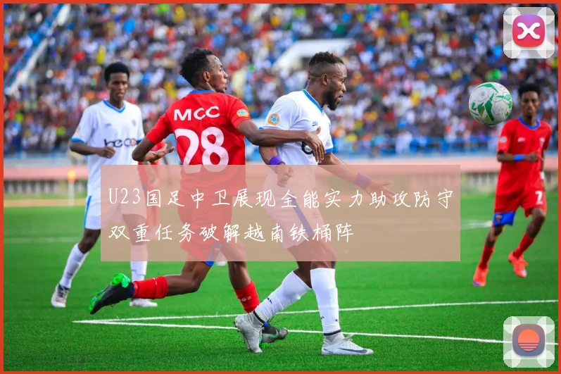 U23国足中卫展现全能实力助攻防守双重任务破解越南铁桶阵