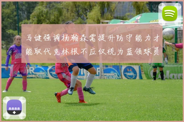 马健强调杨瀚森需提升防守能力才能取代克林根不应仅视为蓝领球员