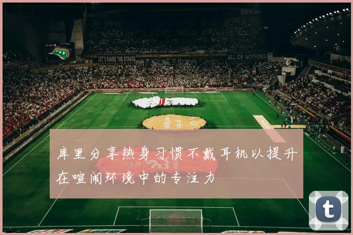 库里分享热身习惯不戴耳机以提升在喧闹环境中的专注力
