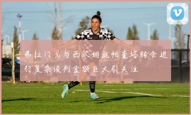 弗拉门戈与西汉姆就帕奎塔转会进行复杂谈判金额巨大引关注