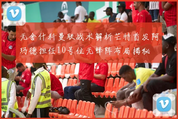 无舍什科曼联战术解析芒特首发阿玛德担任10号位无锋阵布局揭秘