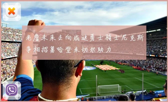 老詹未来去向成谜勇士骑士尼克斯争相招募哈登米切尔助力