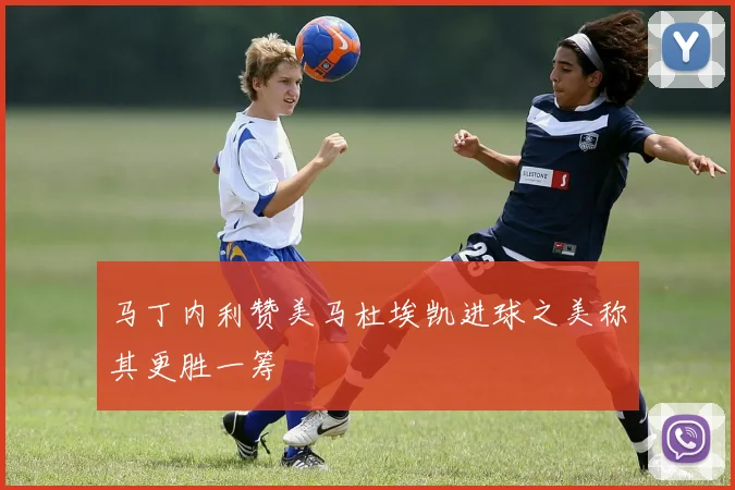 马丁内利赞美马杜埃凯进球之美称其更胜一筹