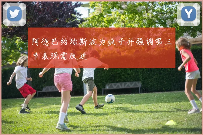 阿德巴约称斯波为疯子并强调第三节表现需改进
