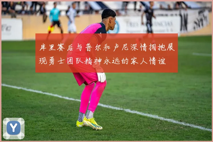 库里赛后与普尔和卢尼深情拥抱展现勇士团队精神永远的家人情谊