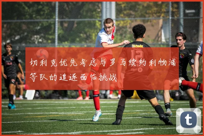切利克优先考虑与罗马续约利物浦等队的追逐面临挑战