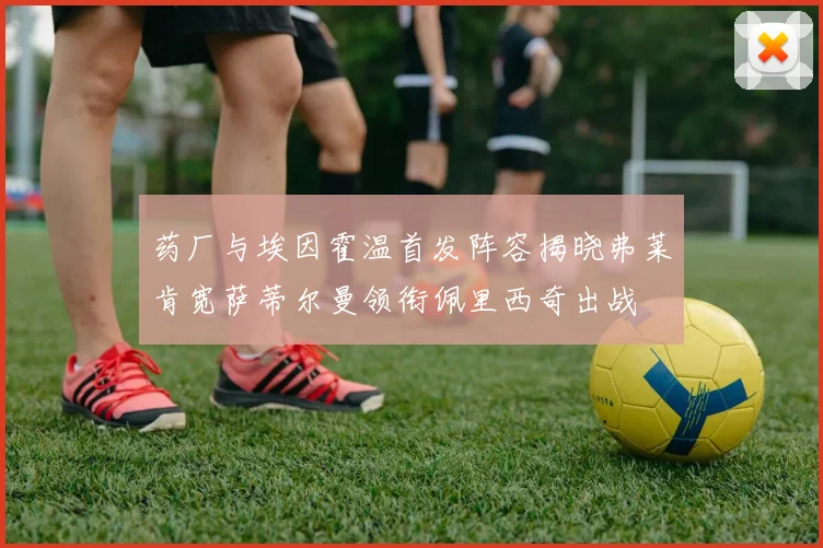 药厂与埃因霍温首发阵容揭晓弗莱肯宽萨蒂尔曼领衔佩里西奇出战