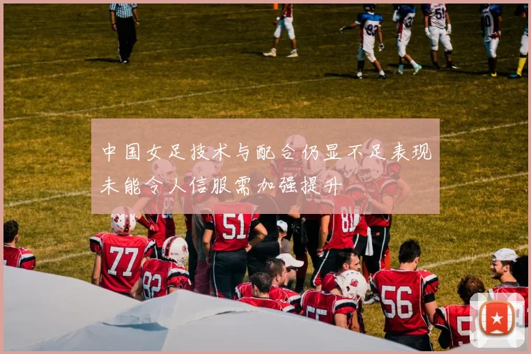 中国女足技术与配合仍显不足表现未能令人信服需加强提升