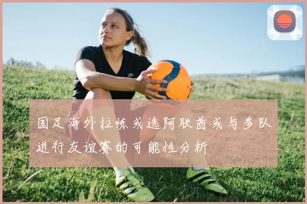 国足海外拉练或选阿联酋或与多队进行友谊赛的可能性分析