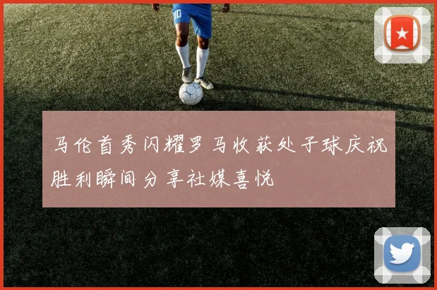 马伦首秀闪耀罗马收获处子球庆祝胜利瞬间分享社媒喜悦