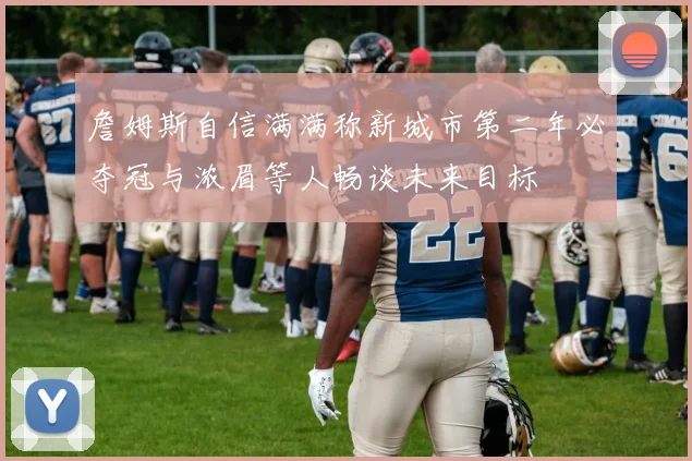 詹姆斯自信满满称新城市第二年必夺冠与浓眉等人畅谈未来目标