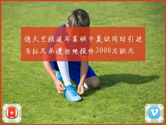 德天空报道布莱顿今夏欲同时引进马拉兄弟遭拒绝报价3000万欧元