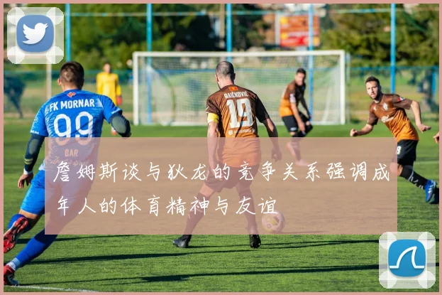 詹姆斯谈与狄龙的竞争关系强调成年人的体育精神与友谊