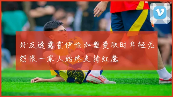 好友透露霍伊伦加盟曼联时年轻无怨恨一家人始终支持红魔
