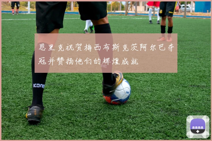 恩里克祝贺梅西布斯克茨阿尔巴夺冠并赞扬他们的辉煌成就