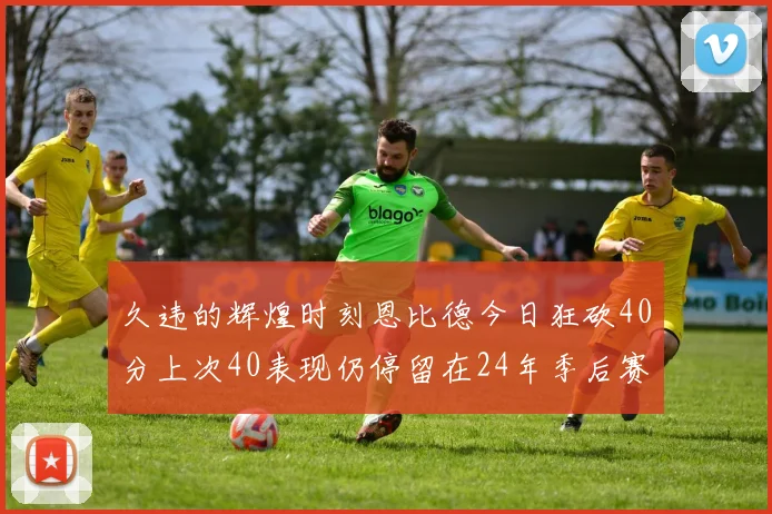 久违的辉煌时刻恩比德今日狂砍40分上次40表现仍停留在24年季后赛