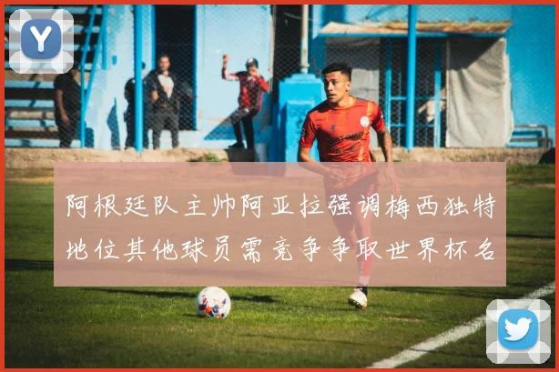 阿根廷队主帅阿亚拉强调梅西独特地位其他球员需竞争争取世界杯名额