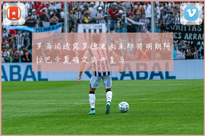 罗马诺透露罗德里未来即将明朗阿拉巴今夏确定离开皇马
