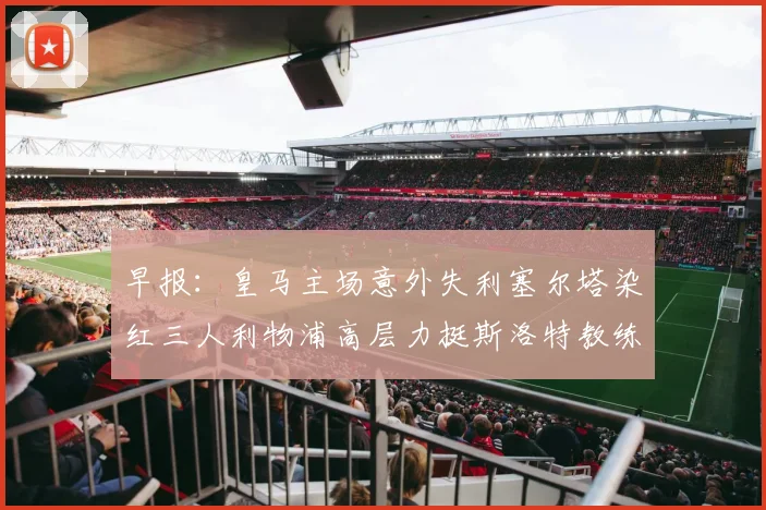 早报：皇马主场意外失利塞尔塔染红三人利物浦高层力挺斯洛特教练