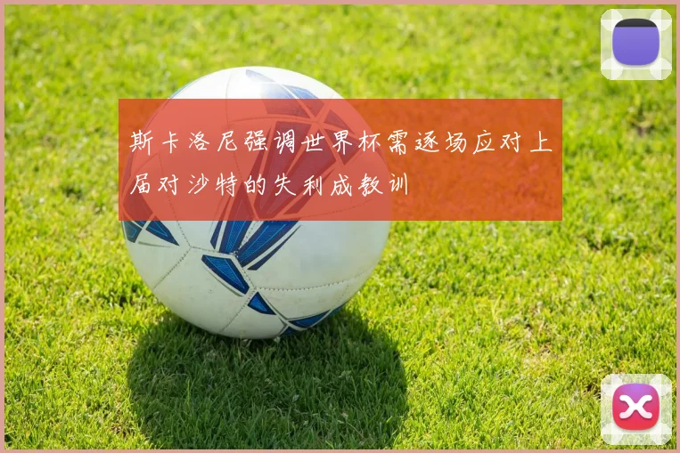 斯卡洛尼强调世界杯需逐场应对上届对沙特的失利成教训