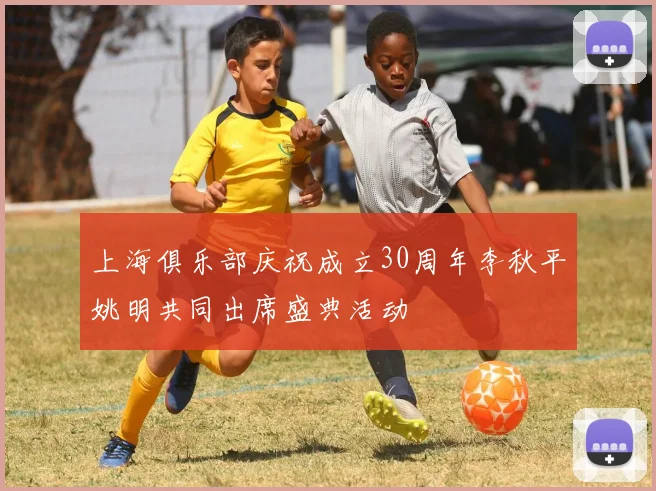 上海俱乐部庆祝成立30周年李秋平姚明共同出席盛典活动