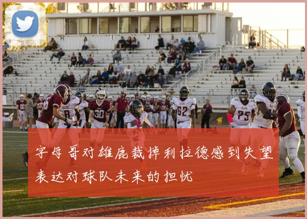 字母哥对雄鹿裁掉利拉德感到失望表达对球队未来的担忧