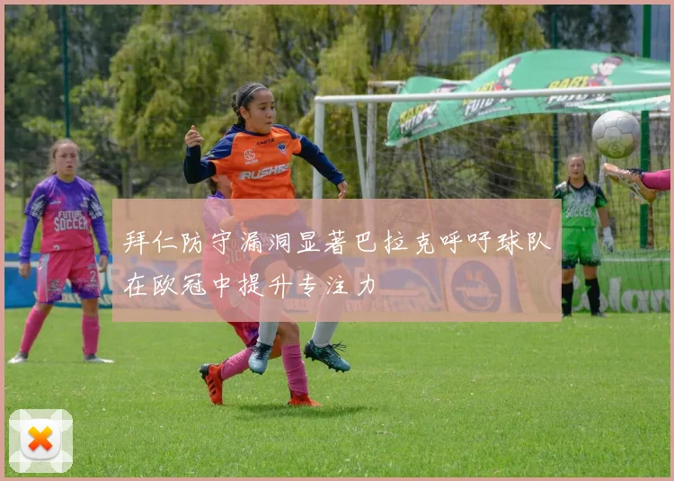 拜仁防守漏洞显著巴拉克呼吁球队在欧冠中提升专注力