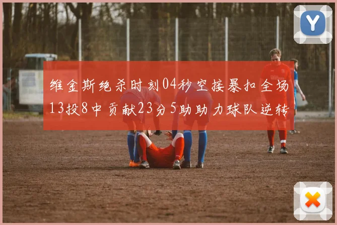 维金斯绝杀时刻04秒空接暴扣全场13投8中贡献23分5助助力球队逆转胜利